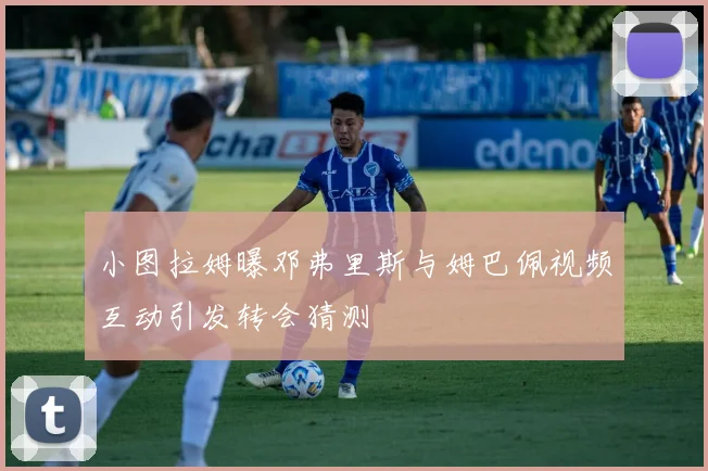 小图拉姆曝邓弗里斯与姆巴佩视频互动引发转会猜测