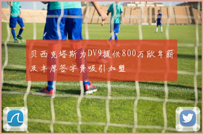 贝西克塔斯为DV9提供800万欧年薪及丰厚签字费吸引加盟