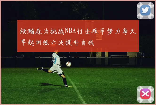 杨瀚森为挑战NBA付出艰辛努力每天早起训练六次提升自我