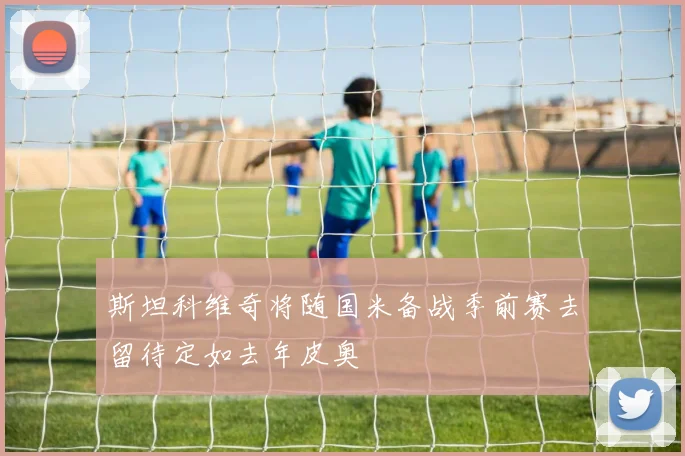 斯坦科维奇将随国米备战季前赛去留待定如去年皮奥