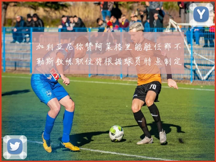 加利亚尼称赞阿莱格里能胜任那不勒斯教练职位将根据球员特点制定战术