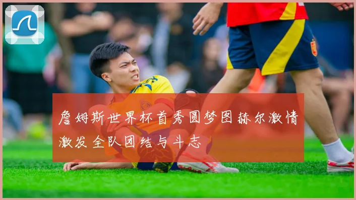 詹姆斯世界杯首秀圆梦图赫尔激情激发全队团结与斗志
