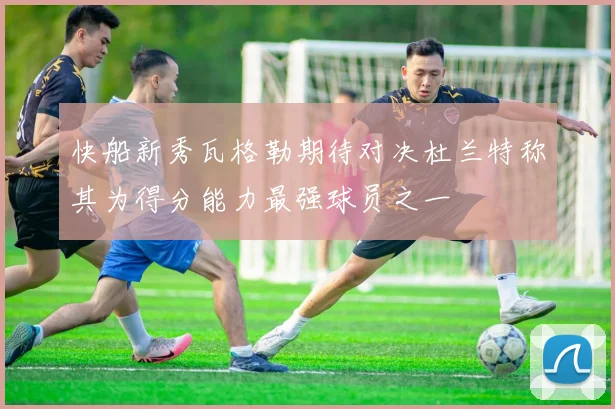 快船新秀瓦格勒期待对决杜兰特称其为得分能力最强球员之一