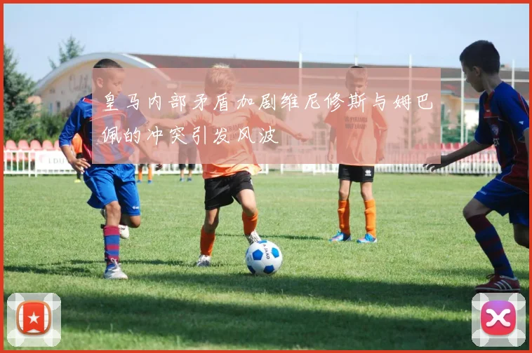 皇马内部矛盾加剧维尼修斯与姆巴佩的冲突引发风波
