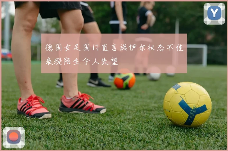 德国女足国门直言诺伊尔状态不佳表现陌生令人失望