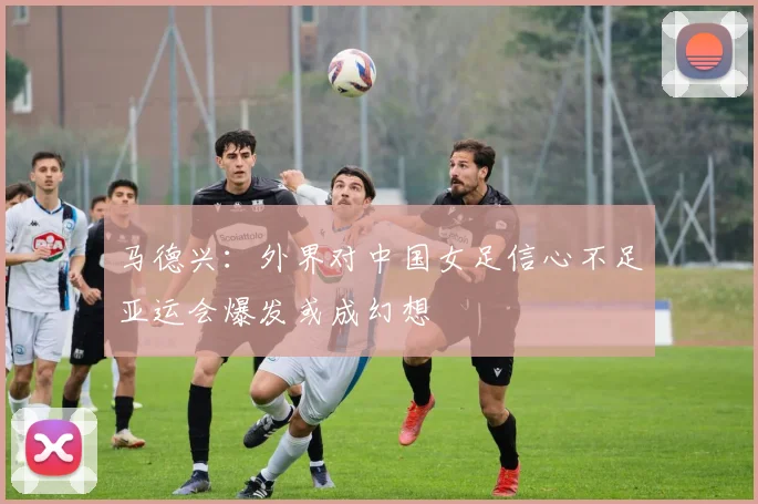 马德兴：外界对中国女足信心不足亚运会爆发或成幻想