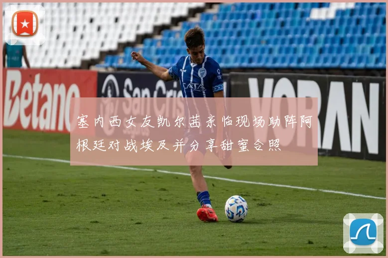塞内西女友凯尔茜亲临现场助阵阿根廷对战埃及并分享甜蜜合照