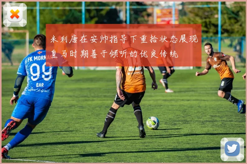 米利唐在安帅指导下重拾状态展现皇马时期善于倾听的优良传统